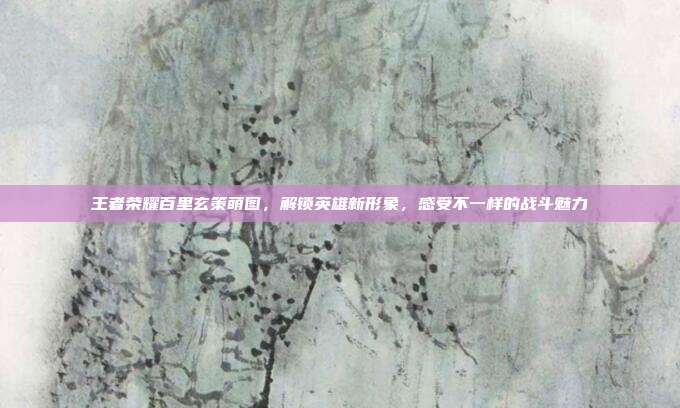 王者荣耀百里玄策萌图，解锁英雄新形象，感受不一样的战斗魅力