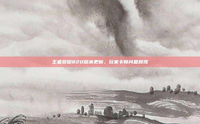 王者荣耀820版本更新，玩家卡顿问题频现