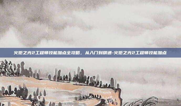 火炬之光2工程师技能加点全攻略,从入门到精通-火炬之光2工程师技能加点