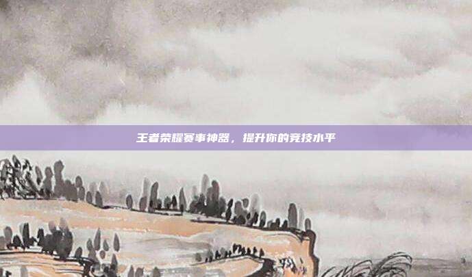 王者荣耀赛事神器，提升你的竞技水平