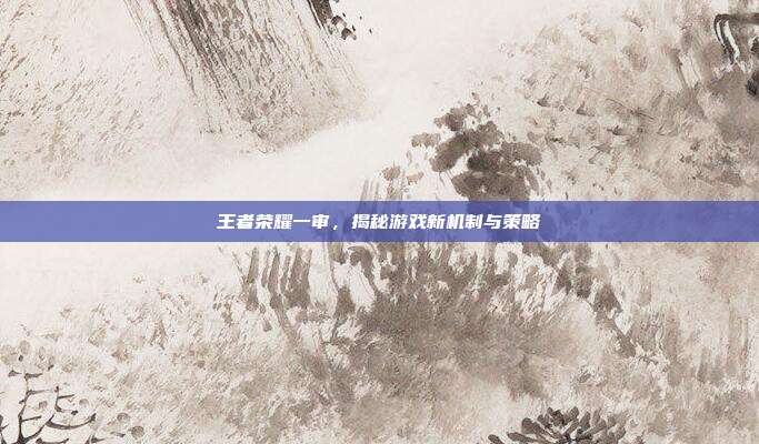 王者荣耀一审，揭秘游戏新机制与策略