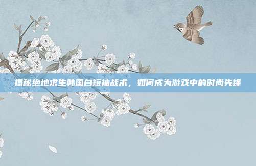 揭秘绝地求生韩国白短袖战术,如何成为游戏中的时尚先锋