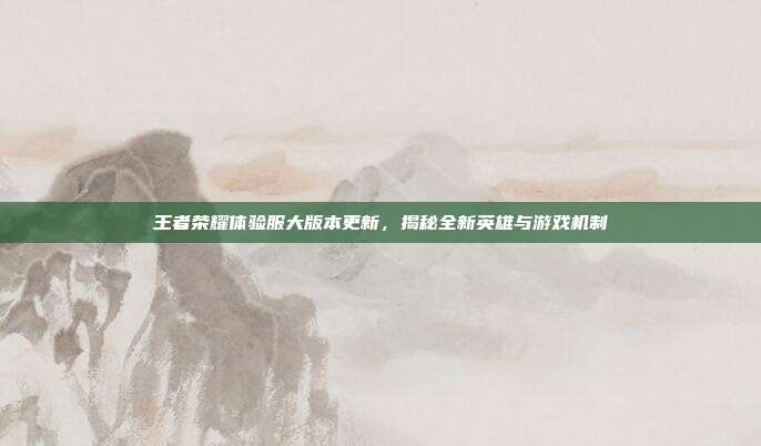 王者荣耀体验服大版本更新，揭秘全新英雄与游戏机制