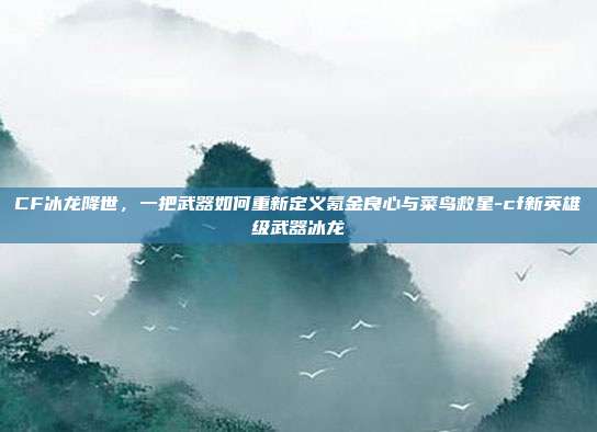 CF冰龙降世,一把武器如何重新定义氪金良心与菜鸟救星-cf新英雄级武器冰龙