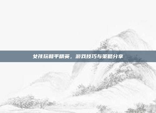 女孩玩和平精英,游戏技巧与策略分享