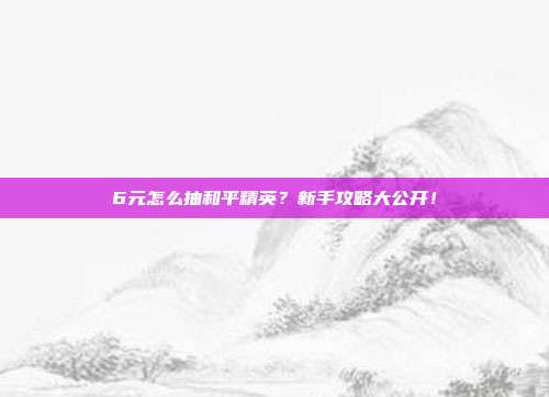 6元怎么抽和平精英?新手攻略大公开!