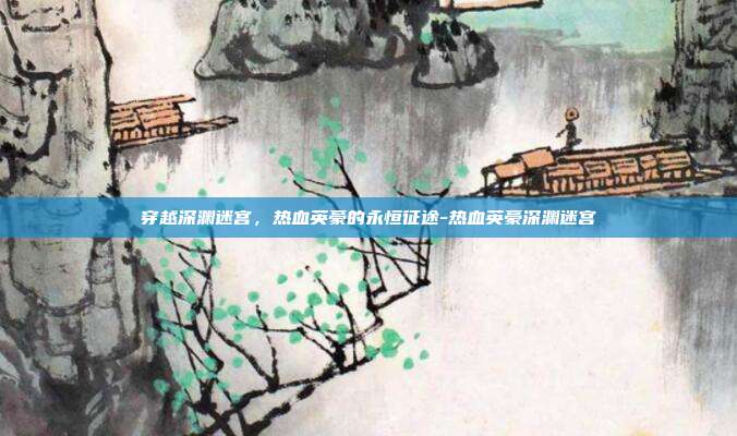 穿越深渊迷宫,热血英豪的永恒征途-热血英豪深渊迷宫