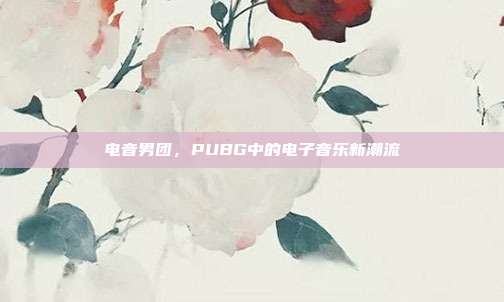 电音男团,PUBG中的电子音乐新潮流
