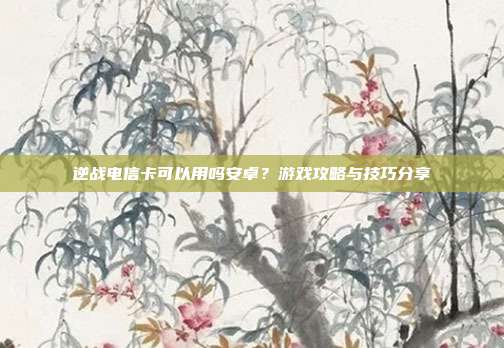 逆战电信卡可以用吗安卓？游戏攻略与技巧分享
