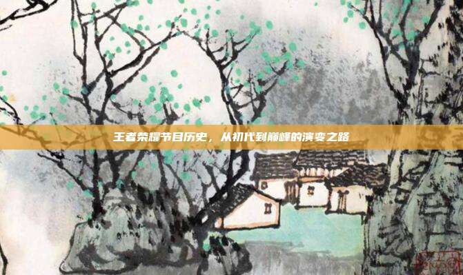 王者荣耀节目历史，从初代到巅峰的演变之路
