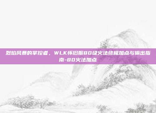 烈焰风暴的掌控者,WLK怀旧服80级火法终极加点与输出指南-80火法加点