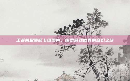 王者荣耀哪吒卡纸图片，探索游戏世界的奇幻之旅