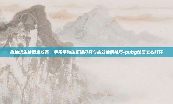 绝地求生地图全攻略,手把手教你正确打开与高效使用技巧-pubg地图怎么打开