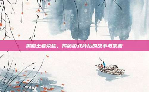 黑暗王者荣耀，揭秘游戏背后的故事与策略