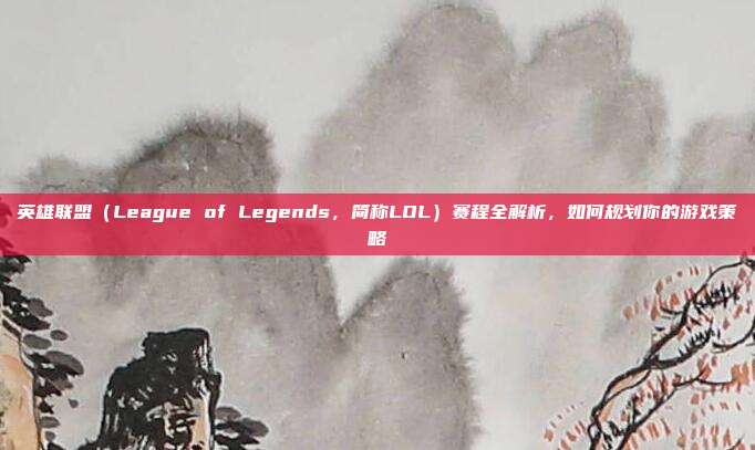 英雄联盟（League of Legends，简称LOL）赛程全解析，如何规划你的游戏策略