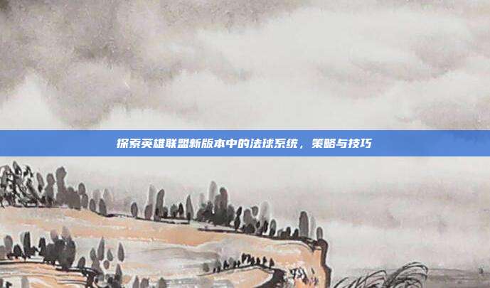 探索英雄联盟新版本中的法球系统，策略与技巧