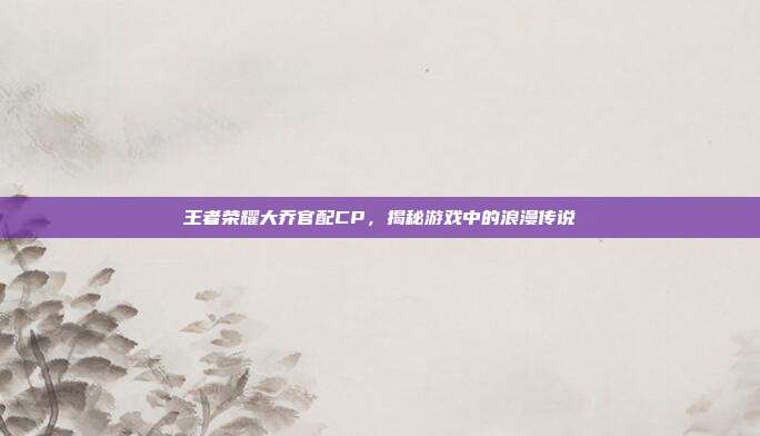 王者荣耀大乔官配CP，揭秘游戏中的浪漫传说