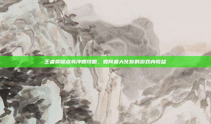王者荣耀点券冲赠攻略，如何最大化你的游戏内收益