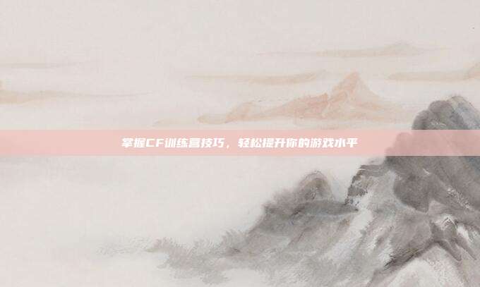 掌握CF训练营技巧，轻松提升你的游戏水平