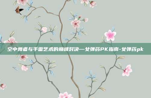 空中舞者与手雷艺术的巅峰对决—女弹药PK指南-女弹药pk