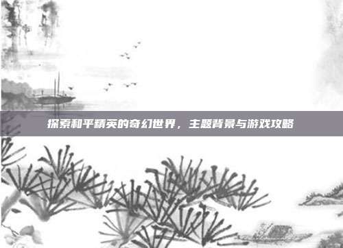 探索和平精英的奇幻世界，主题背景与游戏攻略