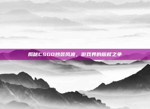 揭秘CSGO抄袭风波,游戏界的版权之争