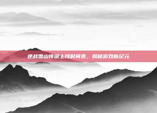 逆战雪山传说上线时间表，揭秘游戏新纪元