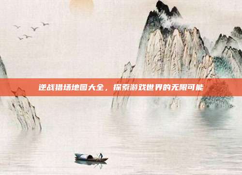 逆战猎场地图大全，探索游戏世界的无限可能