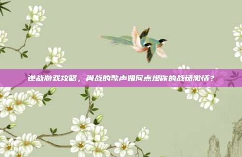 逆战游戏攻略，肖战的歌声如何点燃你的战场激情？