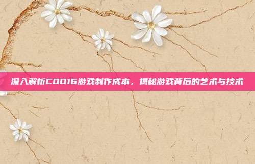 深入解析COD16游戏制作成本，揭秘游戏背后的艺术与技术