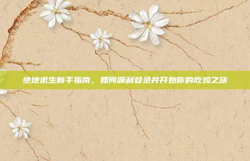 绝地求生新手指南，如何顺利登录并开始你的吃鸡之旅