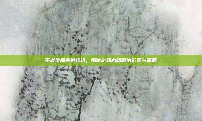 王者荣耀紫琪特辑，揭秘游戏内隐藏的彩蛋与策略