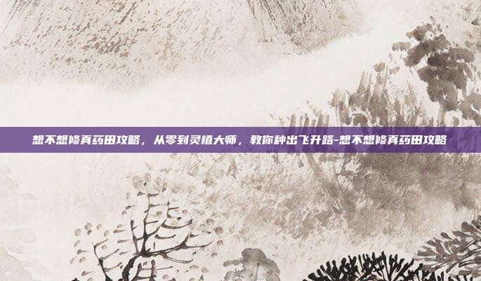 想不想修真药田攻略，从零到灵植大师，教你种出飞升路-想不想修真药田攻略