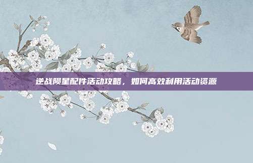 逆战陨星配件活动攻略，如何高效利用活动资源