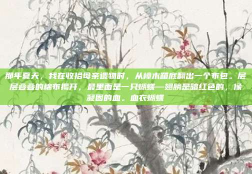 那年夏天,我在收拾母亲遗物时,从樟木箱底翻出一个布包。层层叠叠的棉布揭开,最里面是一只蝴蝶—翅膀是暗红色的,像凝固的血。血衣蝴蝶