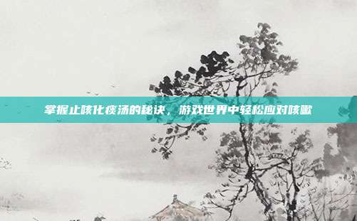 掌握止咳化痰汤的秘诀，游戏世界中轻松应对咳嗽