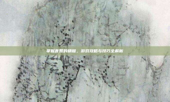 掌握曹智的精髓，游戏攻略与技巧全解析