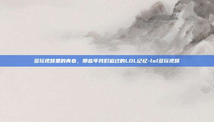 多玩视频里的青春,那些年我们追过的LOL记忆-lol多玩视频