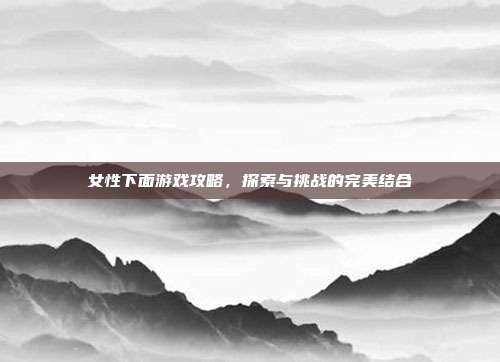 女性下面游戏攻略，探索与挑战的完美结合