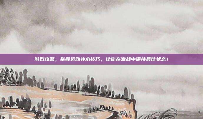 游戏攻略,掌握运动补水技巧,让你在激战中保持最佳状态!