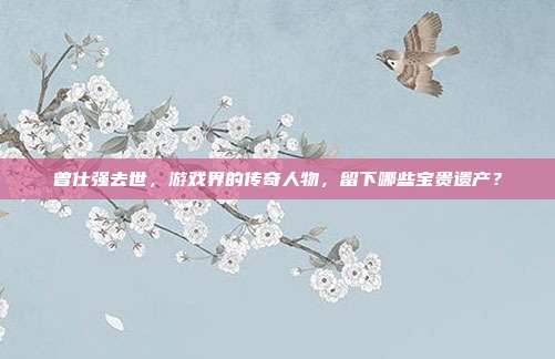 曾仕强去世，游戏界的传奇人物，留下哪些宝贵遗产？