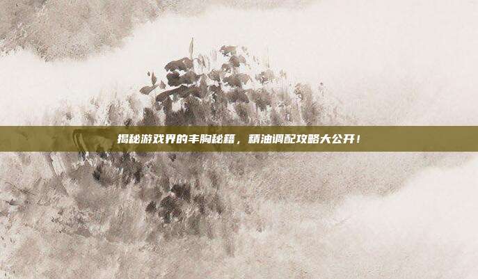 揭秘游戏界的丰胸秘籍，精油调配攻略大公开！