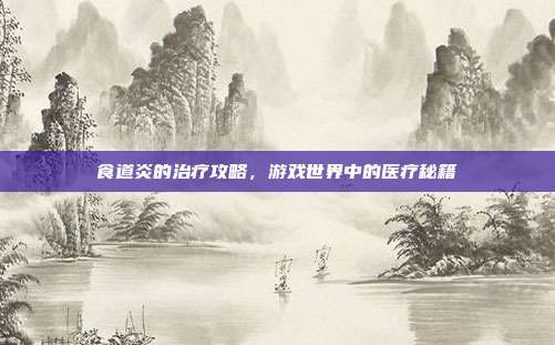 食道炎的治疗攻略，游戏世界中的医疗秘籍