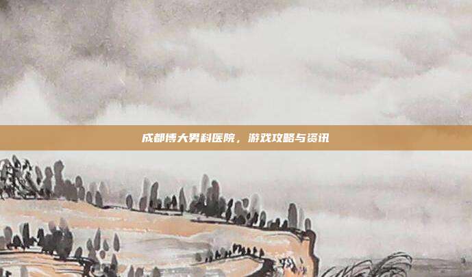 成都博大男科医院，游戏攻略与资讯