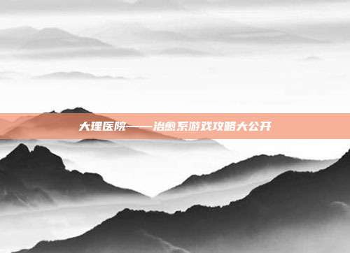大理医院——治愈系游戏攻略大公开