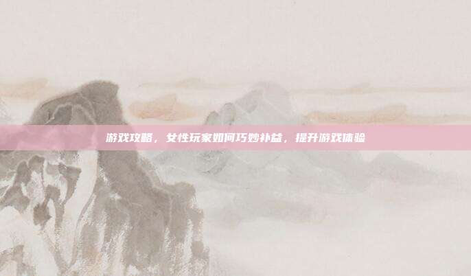 游戏攻略，女性玩家如何巧妙补益，提升游戏体验