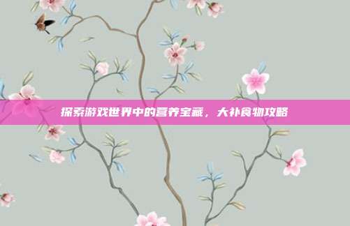 探索游戏世界中的营养宝藏，大补食物攻略