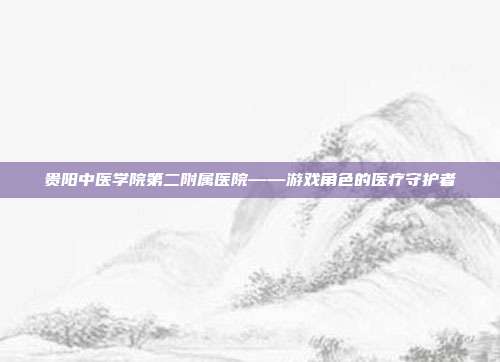贵阳中医学院第二附属医院——游戏角色的医疗守护者