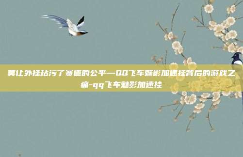 莫让外挂玷污了赛道的公平—QQ飞车魅影加速挂背后的游戏之痛-qq飞车魅影加速挂