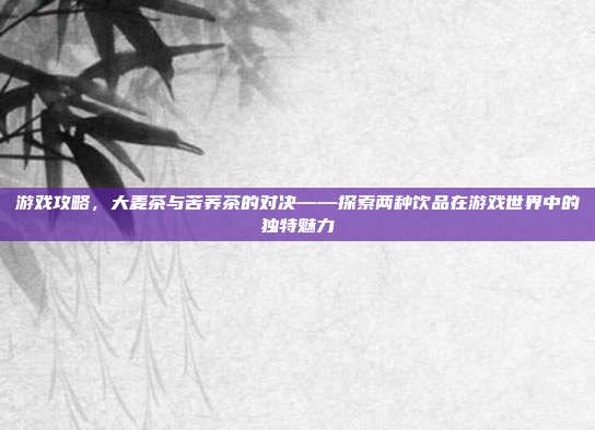 游戏攻略，大麦茶与苦荞茶的对决——探索两种饮品在游戏世界中的独特魅力